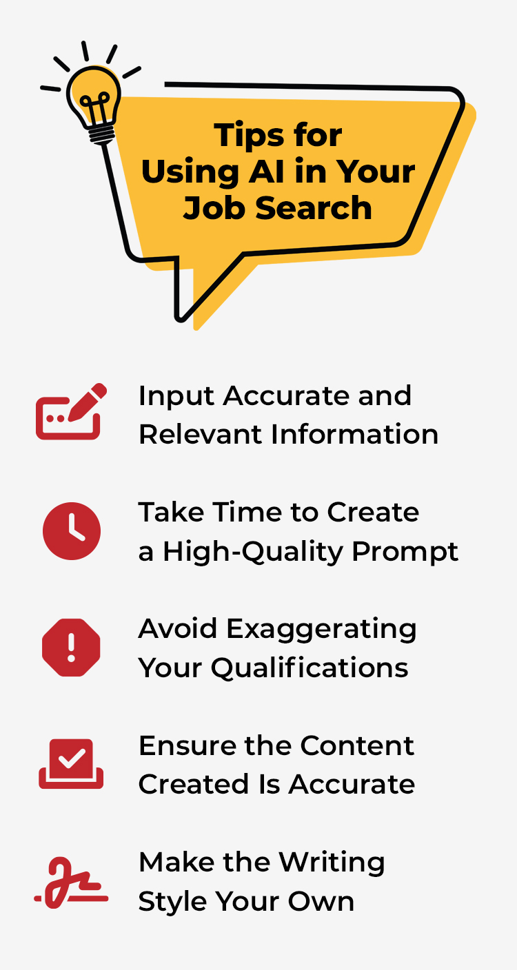 Tips for Using AI in Your Job Search  -      Input Accurate and Relevant Information   Take Time to Create a High-Quality Prompt   Avoid Exaggerating Your Qualifications   Ensure the Content Created Is Accurate   Make the Writing Style Your Own. 