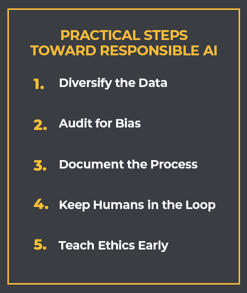 Text that reads, "Practical Steps Toward Responsible AI: 1. Diversify the data; 2. Audit for bias; 3. Document the process; 4. Keep humans in the loop; and 5. Teach ethics early."