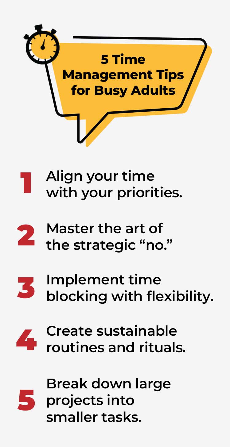 Text that reads, "5 Time Management Tips for Busy Adults: #1 Align your time with your priorities; #2 Master the art of the strategic "no;" #3 Implement time blocking with flexibility; #4 Create sustainable routines and rituals; #5 Break down large projects into smaller tasks."